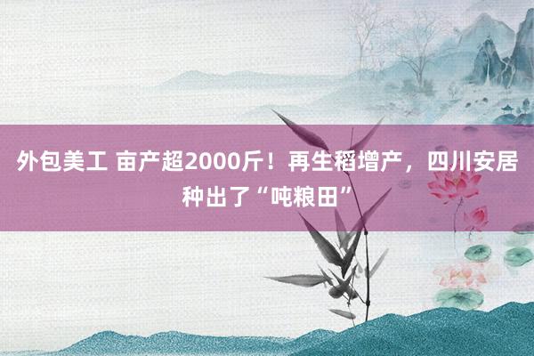 外包美工 亩产超2000斤！再生稻增产，四川安居种出了“吨粮田”