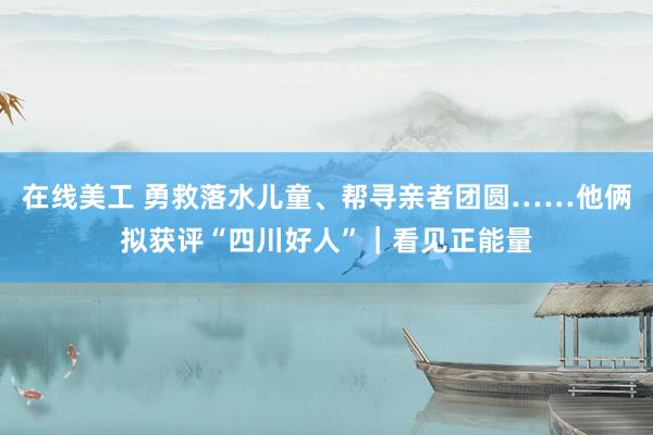 在线美工 勇救落水儿童、帮寻亲者团圆……他俩拟获评“四川好人”｜看见正能量