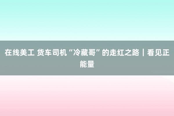 在线美工 货车司机“冷藏哥”的走红之路｜看见正能量