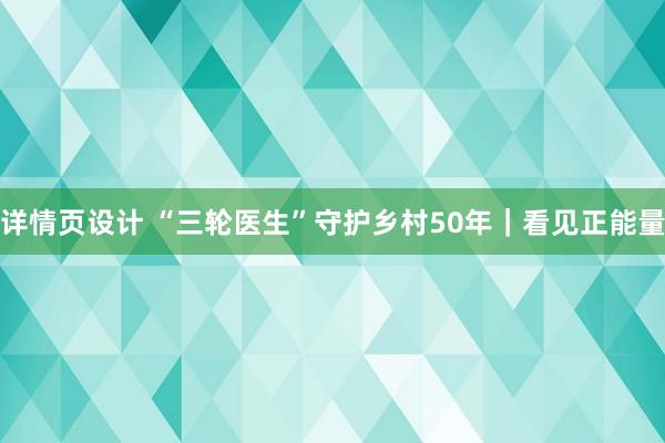 详情页设计 “三轮医生”守护乡村50年｜看见正能量