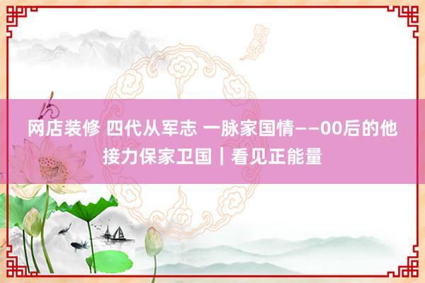 网店装修 四代从军志 一脉家国情——00后的他接力保家卫国｜看见正能量